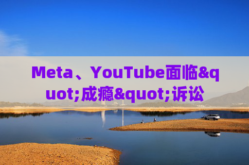 Meta、YouTube面临"成瘾"诉讼