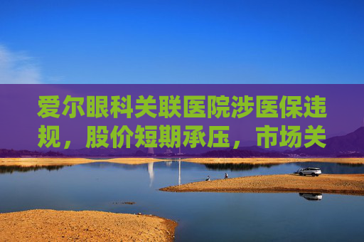 爱尔眼科关联医院涉医保违规，股价短期承压，市场关注治理风险