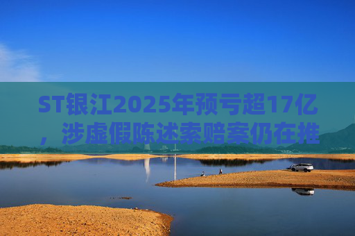 ST银江2025年预亏超17亿，涉虚假陈述索赔案仍在推进