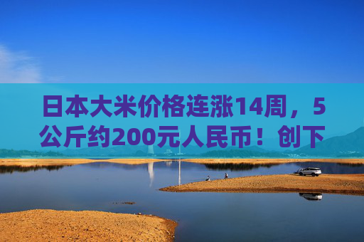 日本大米价格连涨14周，5公斤约200元人民币！创下了有统计以来的最高纪录