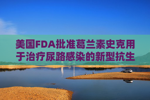 美国FDA批准葛兰素史克用于治疗尿路感染的新型抗生素