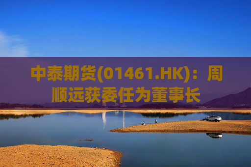 中泰期货(01461.HK)：周顺远获委任为董事长
