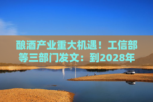酿酒产业重大机遇！工信部等三部门发文：到2028年，培育至少10个百亿级特色酿酒产业园区