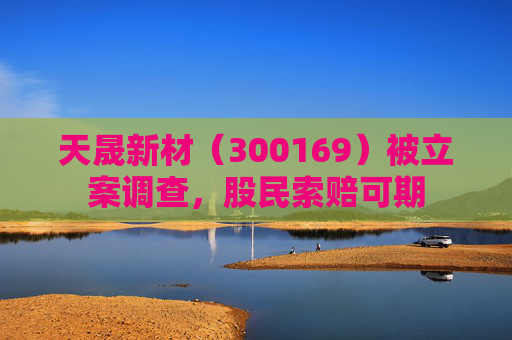 天晟新材（300169）被立案调查，股民索赔可期