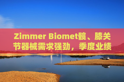 Zimmer Biomet髋、膝关节器械需求强劲，季度业绩超预期