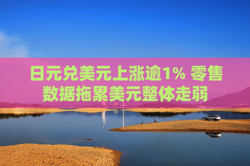 日元兑美元上涨逾1% 零售数据拖累美元整体走弱