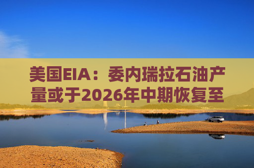 美国EIA：委内瑞拉石油产量或于2026年中期恢复至海上封锁前水平