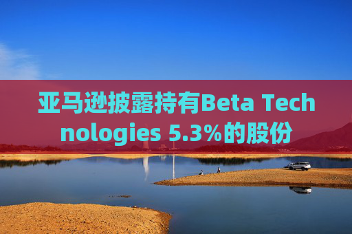 亚马逊披露持有Beta Technologies 5.3%的股份