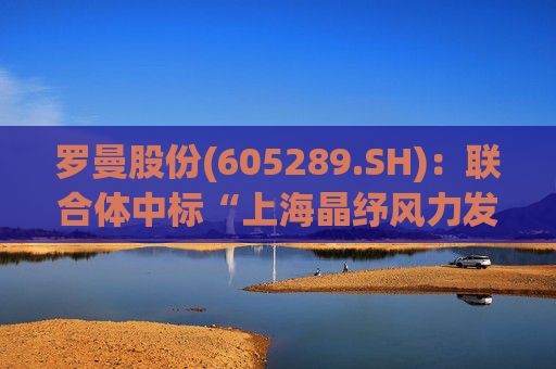 罗曼股份(605289.SH)：联合体中标“上海晶纾风力发电有限公司驭风行动50MW分散式风电项目”