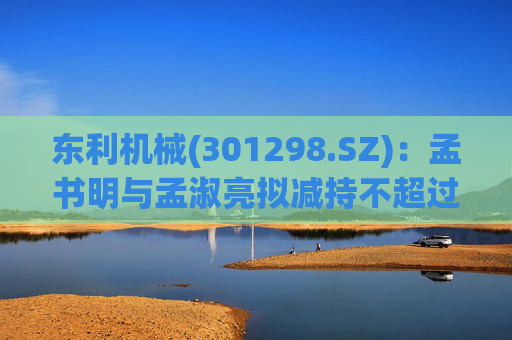 东利机械(301298.SZ)：孟书明与孟淑亮拟减持不超过138万股