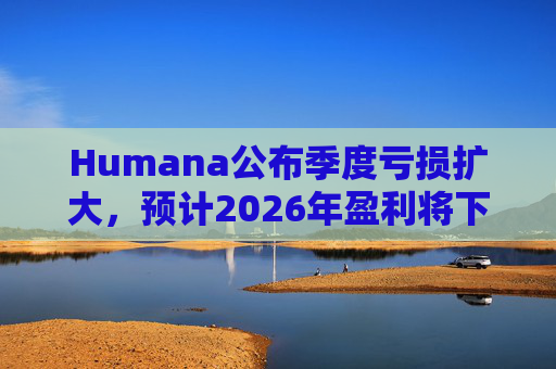 Humana公布季度亏损扩大，预计2026年盈利将下降
