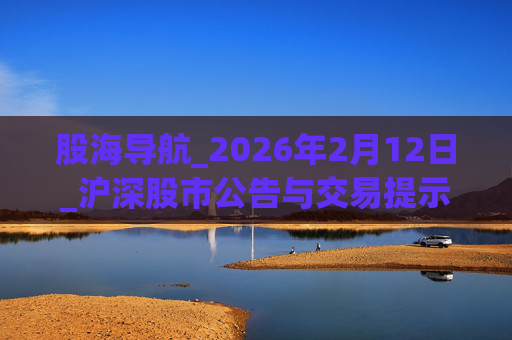 股海导航_2026年2月12日_沪深股市公告与交易提示