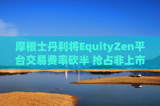 摩根士丹利将EquityZen平台交易费率砍半 抢占非上市公司股份买卖市场
