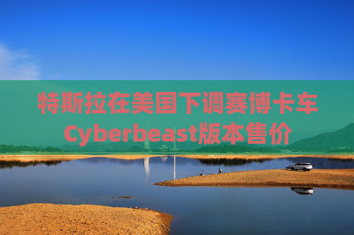 特斯拉在美国下调赛博卡车Cyberbeast版本售价