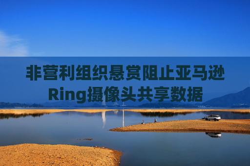 非营利组织悬赏阻止亚马逊Ring摄像头共享数据