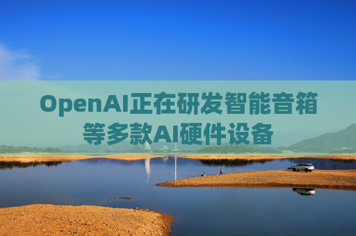 OpenAI正在研发智能音箱等多款AI硬件设备