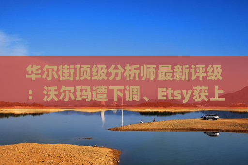 华尔街顶级分析师最新评级：沃尔玛遭下调、Etsy获上调