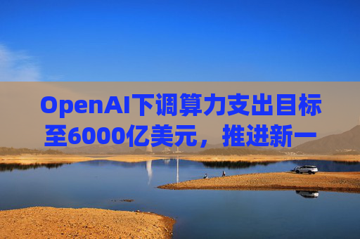 OpenAI下调算力支出目标至6000亿美元，推进新一轮巨额融资