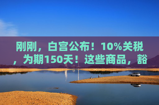 刚刚，白宫公布！10%关税，为期150天！这些商品，豁免！