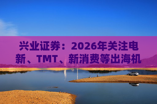兴业证券：2026年关注电新、TMT、新消费等出海机会