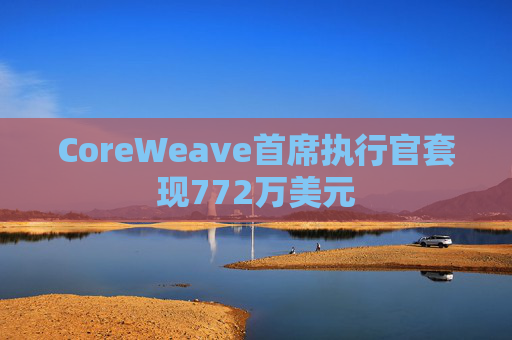 CoreWeave首席执行官套现772万美元  第1张