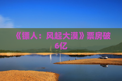 《镖人：风起大漠》票房破6亿