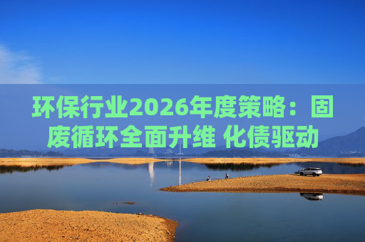 环保行业2026年度策略：固废循环全面升维 化债驱动多重修复