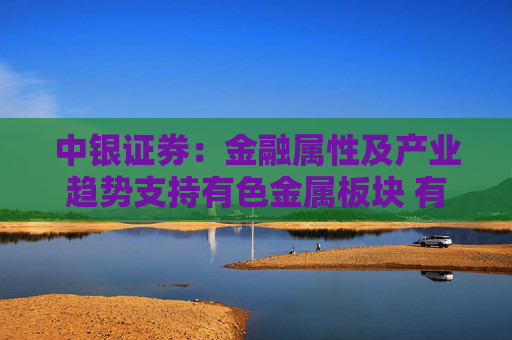 中银证券：金融属性及产业趋势支持有色金属板块 有望迎来盈利与估值双升