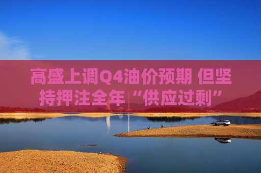 高盛上调Q4油价预期 但坚持押注全年“供应过剩”