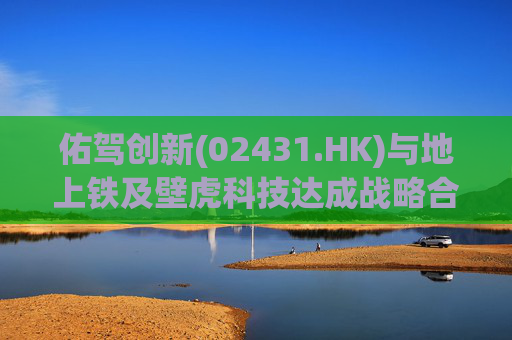 佑驾创新(02431.HK)与地上铁及壁虎科技达成战略合作协定，推动自动驾驶技术在城市物流领域的规模化应用