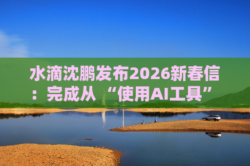 水滴沈鹏发布2026新春信：完成从 “使用AI工具” 到 “AI原生公司” 的跨越