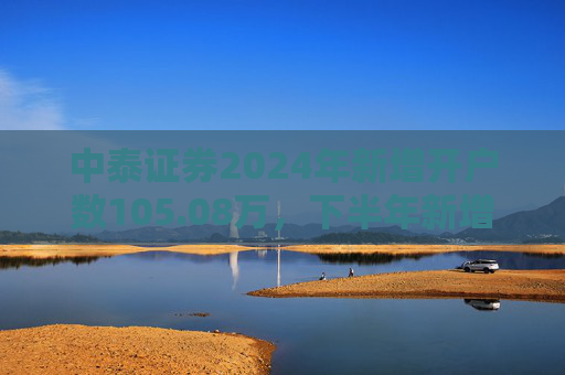 中泰证券2024年新增开户数105.08万，下半年新增开户43.1万环比降幅超30%  第1张