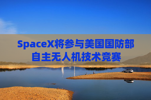 SpaceX将参与美国国防部自主无人机技术竞赛