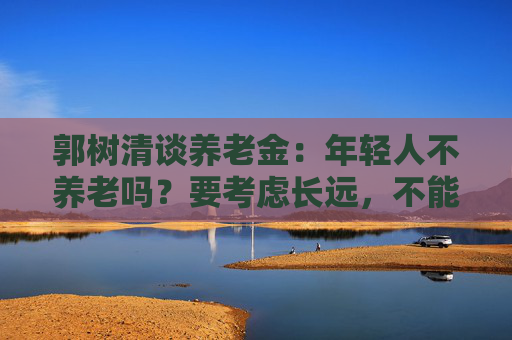 郭树清谈养老金：年轻人不养老吗？要考虑长远，不能只顾眼前