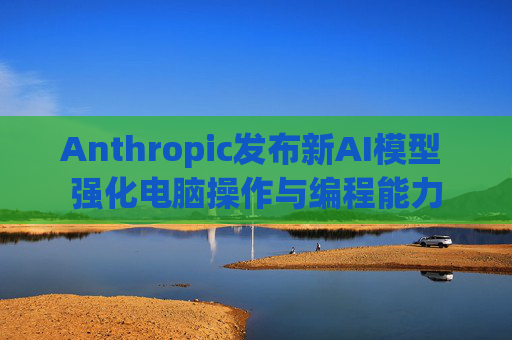 Anthropic发布新AI模型 强化电脑操作与编程能力