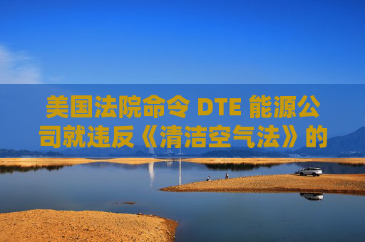 美国法院命令 DTE 能源公司就违反《清洁空气法》的行为支付1亿美元