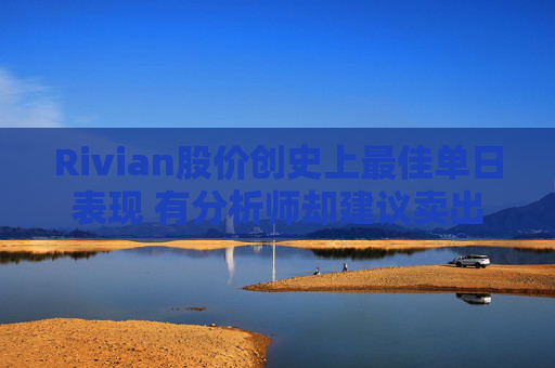 Rivian股价创史上最佳单日表现 有分析师却建议卖出