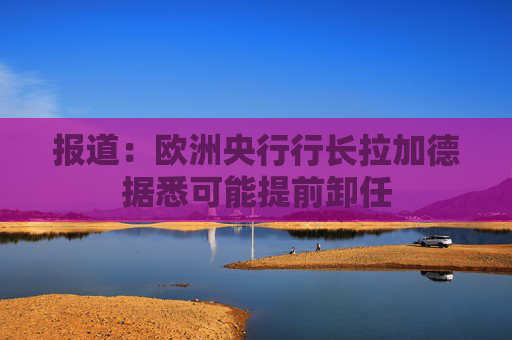 报道：欧洲央行行长拉加德据悉可能提前卸任