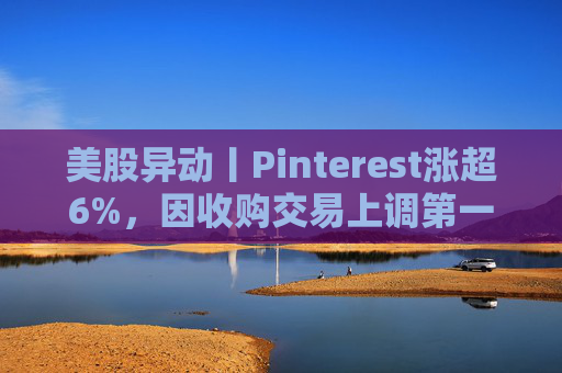 美股异动丨Pinterest涨超6%，因收购交易上调第一季度营收指引