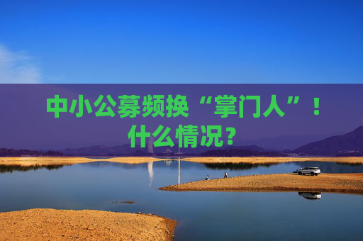 中小公募频换“掌门人”！什么情况？