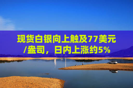 现货白银向上触及77美元/盎司，日内上涨约5%