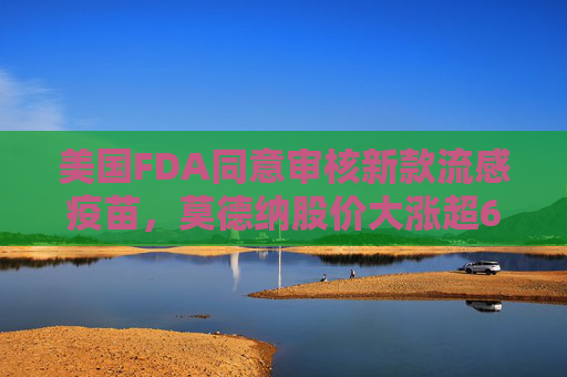 美国FDA同意审核新款流感疫苗，莫德纳股价大涨超6%
