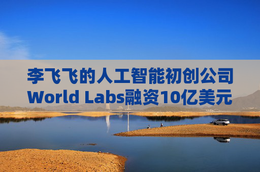 李飞飞的人工智能初创公司World Labs融资10亿美元