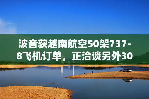波音获越南航空50架737-8飞机订单，正洽谈另外30架飞机订单