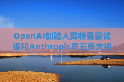 OpenAI创始人奥特曼尝试缓和Anthropic与五角大楼的僵局