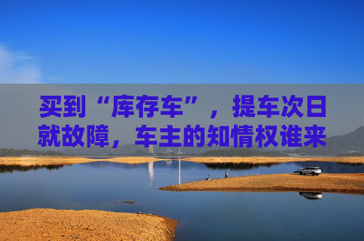 买到“库存车”，提车次日就故障，车主的知情权谁来保障？