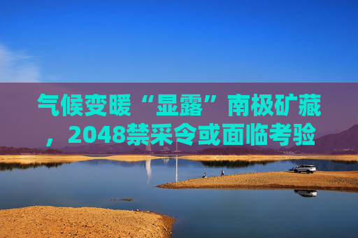 气候变暖“显露”南极矿藏，2048禁采令或面临考验