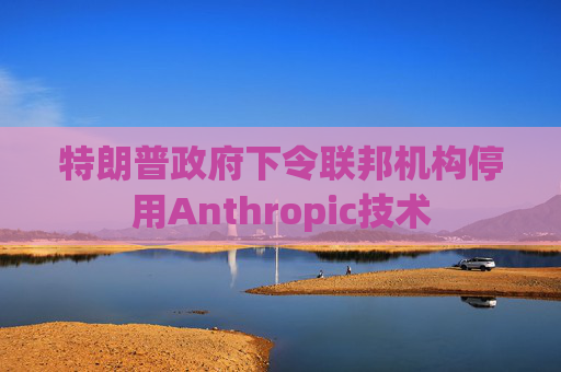 特朗普政府下令联邦机构停用Anthropic技术