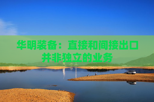 华明装备：直接和间接出口并非独立的业务