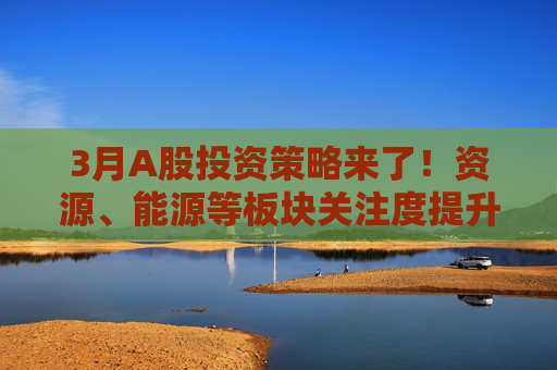 3月A股投资策略来了！资源、能源等板块关注度提升